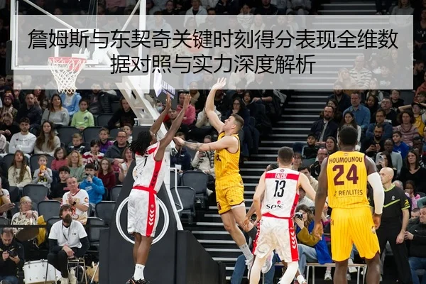 詹姆斯与东契奇关键时刻得分表现全维数据对照与实力深度解析