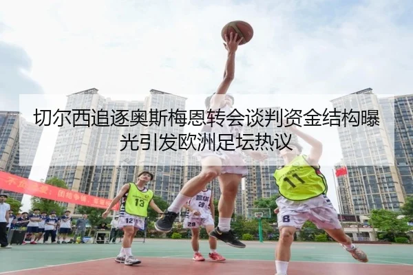 切尔西追逐奥斯梅恩转会谈判资金结构曝光引发欧洲足坛热议