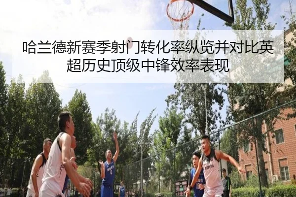 哈兰德新赛季射门转化率纵览并对比英超历史顶级中锋效率表现