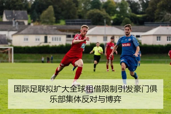 国际足联拟扩大全球租借限制引发豪门俱乐部集体反对与博弈